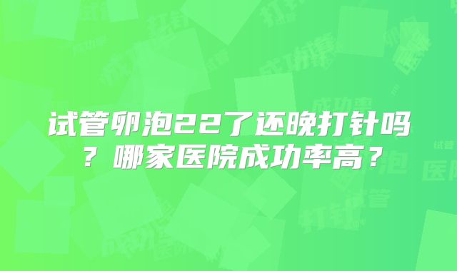 试管卵泡22了还晚打针吗？哪家医院成功率高？