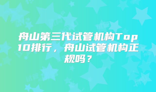 舟山第三代试管机构Top10排行，舟山试管机构正规吗？