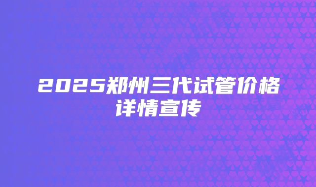 2025郑州三代试管价格详情宣传