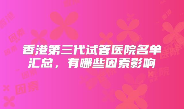 香港第三代试管医院名单汇总，有哪些因素影响