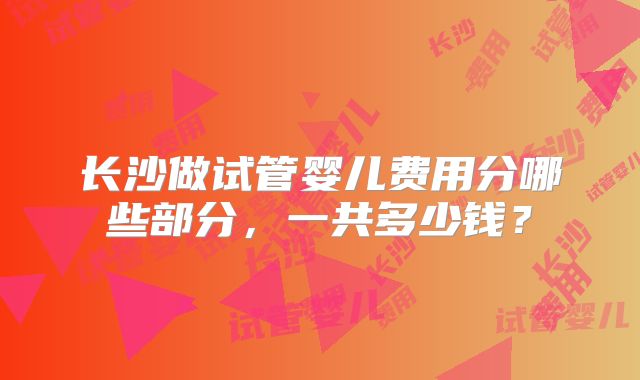 长沙做试管婴儿费用分哪些部分，一共多少钱？