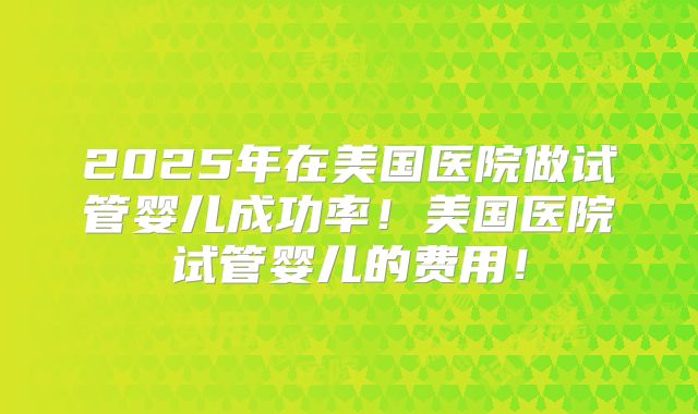 2025年在美国医院做试管婴儿成功率！美国医院试管婴儿的费用！