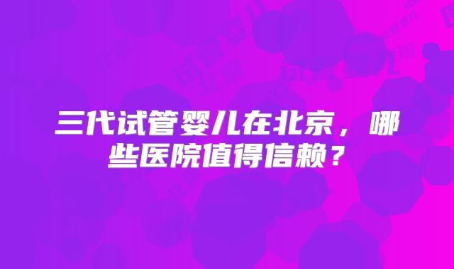 三代试管婴儿在北京，哪些医院值得信赖？
