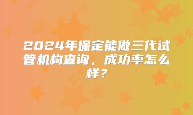 2024年保定能做三代试管机构查询，成功率怎么样？