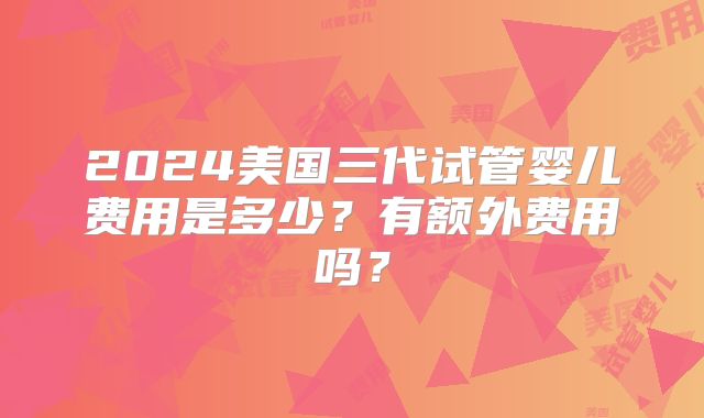 2024美国三代试管婴儿费用是多少？有额外费用吗？