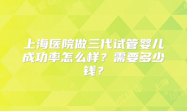 上海医院做三代试管婴儿成功率怎么样？需要多少钱？