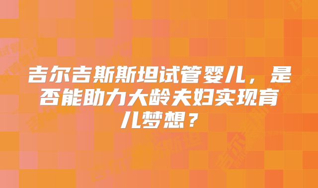 吉尔吉斯斯坦试管婴儿，是否能助力大龄夫妇实现育儿梦想？
