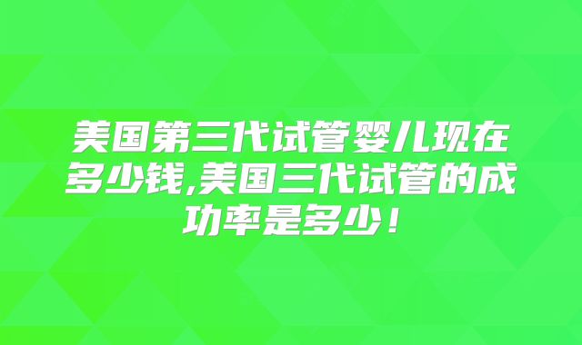 美国第三代试管婴儿现在多少钱,美国三代试管的成功率是多少！