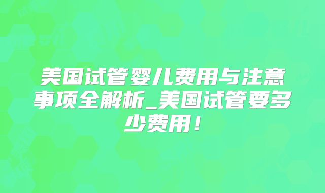 美国试管婴儿费用与注意事项全解析_美国试管要多少费用！