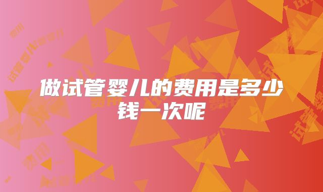 做试管婴儿的费用是多少钱一次呢