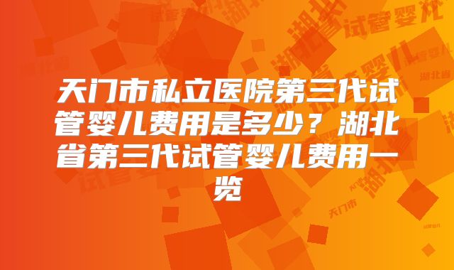 天门市私立医院第三代试管婴儿费用是多少？湖北省第三代试管婴儿费用一览