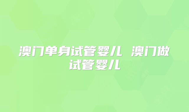 澳门单身试管婴儿 澳门做试管婴儿