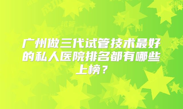 广州做三代试管技术最好的私人医院排名都有哪些上榜？