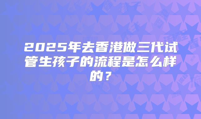 2025年去香港做三代试管生孩子的流程是怎么样的？