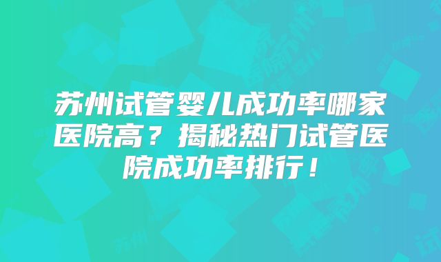 苏州试管婴儿成功率哪家医院高？揭秘热门试管医院成功率排行！