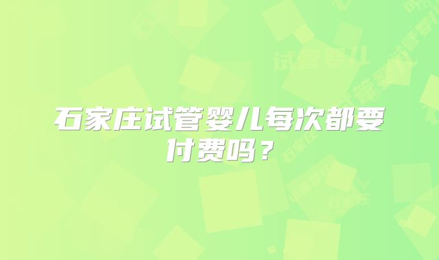 石家庄试管婴儿每次都要付费吗？
