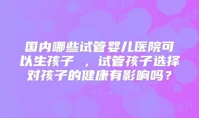 国内哪些试管婴儿医院可以生孩子 ，试管孩子选择对孩子的健康有影响吗？