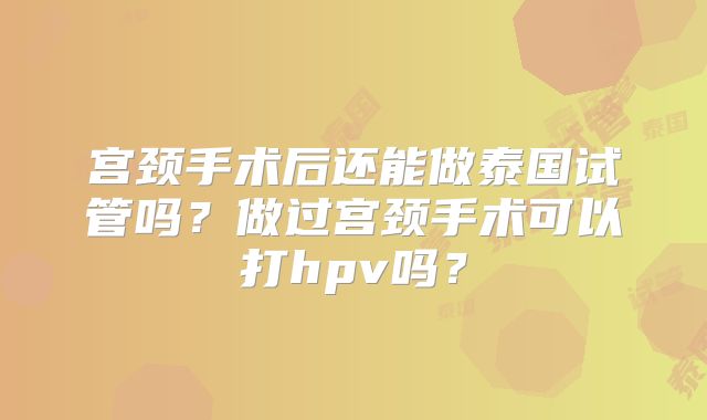 宫颈手术后还能做泰国试管吗?做过宫颈手术可以打hpv吗?