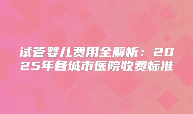 试管婴儿费用全解析：2025年各城市医院收费标准
