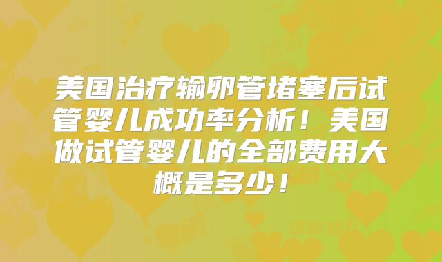美国治疗输卵管堵塞后试管婴儿成功率分析！美国做试管婴儿的全部费用大概是多少！