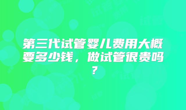 第三代试管婴儿费用大概要多少钱，做试管很贵吗？