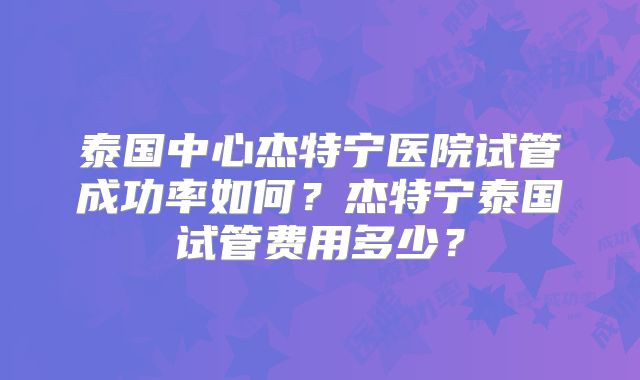 泰国中心杰特宁医院试管成功率如何？杰特宁泰国试管费用多少？