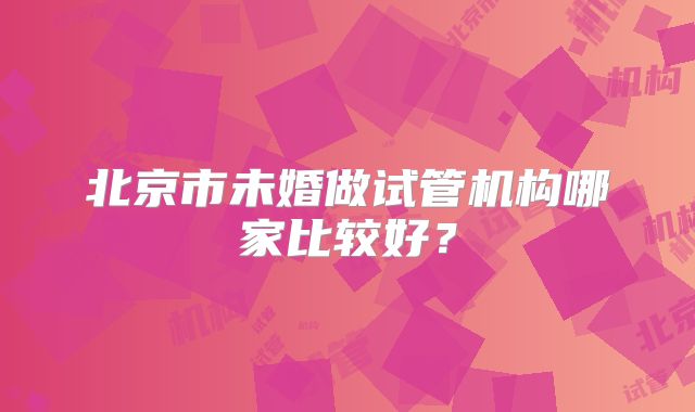 北京市未婚做试管机构哪家比较好？