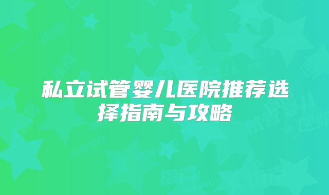 私立试管婴儿医院推荐选择指南与攻略