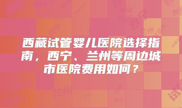 西藏试管婴儿医院选择指南，西宁、兰州等周边城市医院费用如何？