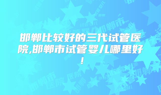 邯郸比较好的三代试管医院,邯郸市试管婴儿哪里好！
