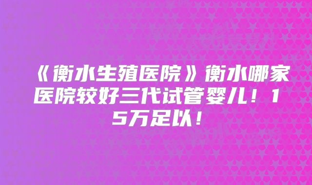 《衡水生殖医院》衡水哪家医院较好三代试管婴儿!15万足以!