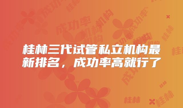 桂林三代试管私立机构最新排名，成功率高就行了