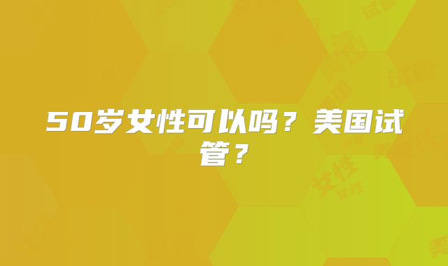 50岁女性可以吗？美国试管？