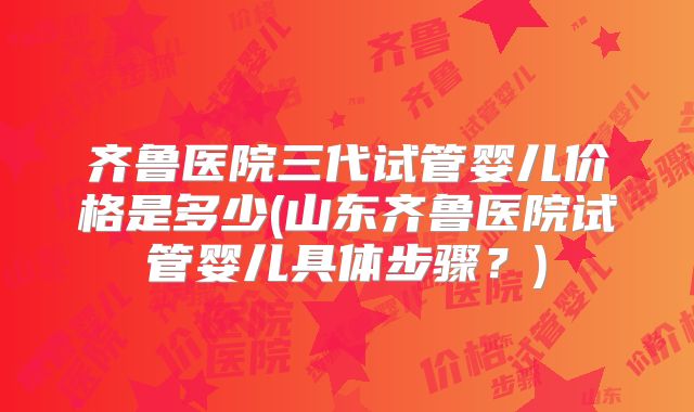 齐鲁医院三代试管婴儿价格是多少(山东齐鲁医院试管婴儿具体步骤？)