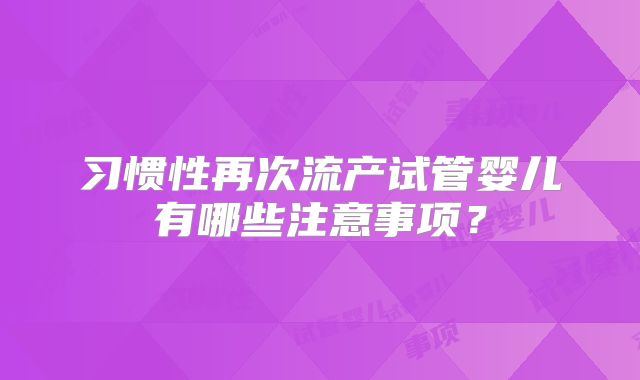 习惯性再次流产试管婴儿有哪些注意事项？