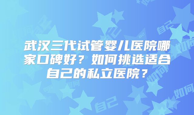 武汉三代试管婴儿医院哪家口碑好？如何挑选适合自己的私立医院？