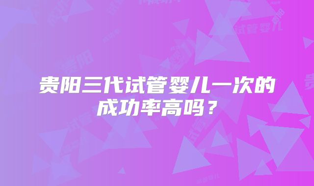 贵阳三代试管婴儿一次的成功率高吗？