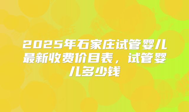 2025年石家庄试管婴儿最新收费价目表，试管婴儿多少钱