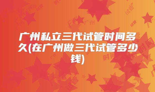 广州私立三代试管时间多久(在广州做三代试管多少钱)