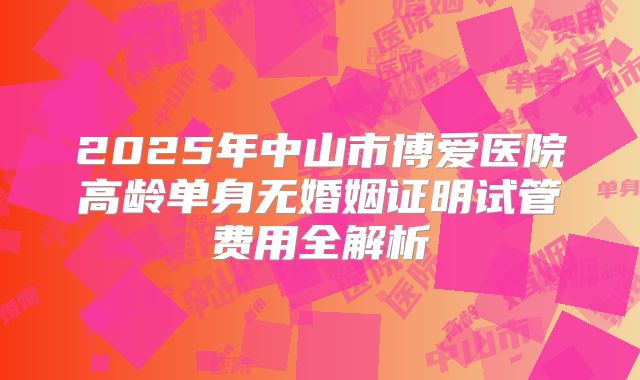 2025年中山市博爱医院高龄单身无婚姻证明试管费用全解析
