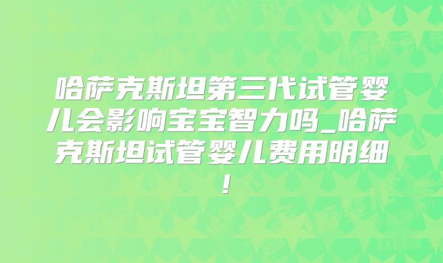 哈萨克斯坦第三代试管婴儿会影响宝宝智力吗_哈萨克斯坦试管婴儿费用明细!