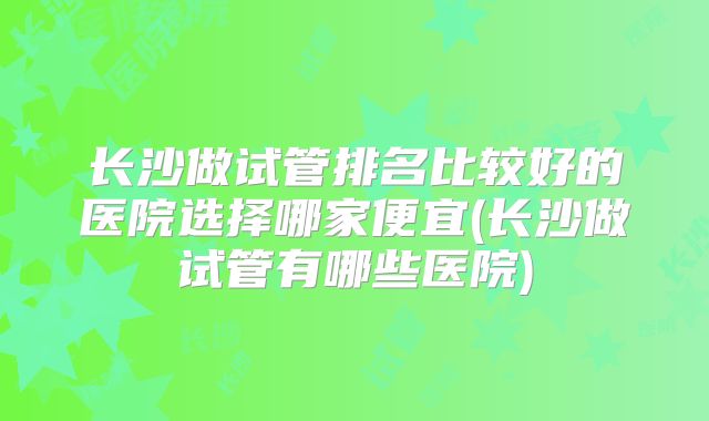 长沙做试管排名比较好的医院选择哪家便宜(长沙做试管有哪些医院)