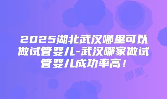 2025湖北武汉哪里可以做试管婴儿-武汉哪家做试管婴儿成功率高！