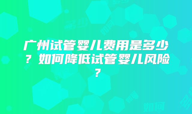 广州试管婴儿费用是多少？如何降低试管婴儿风险？