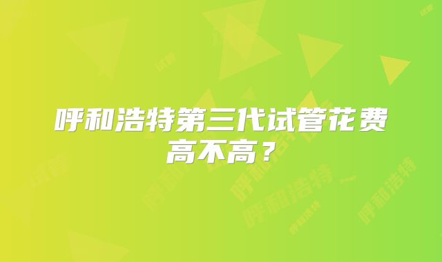 呼和浩特第三代试管花费高不高？