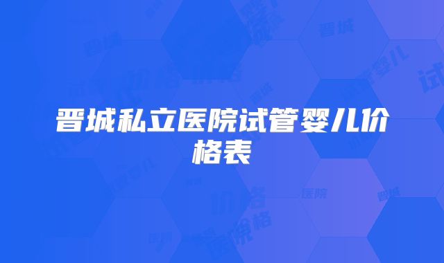 晋城私立医院试管婴儿价格表