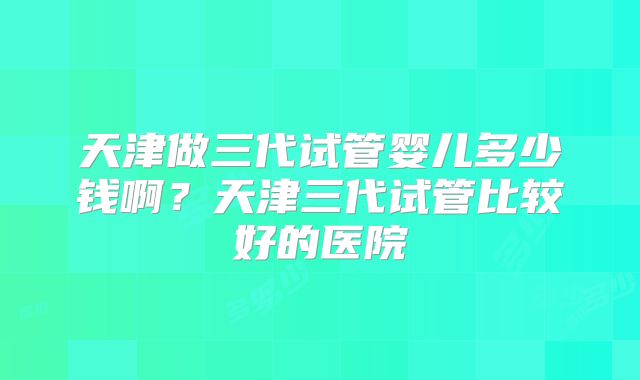 天津做三代试管婴儿多少钱啊？天津三代试管比较好的医院