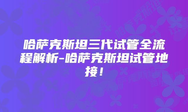 哈萨克斯坦三代试管全流程解析-哈萨克斯坦试管地接！