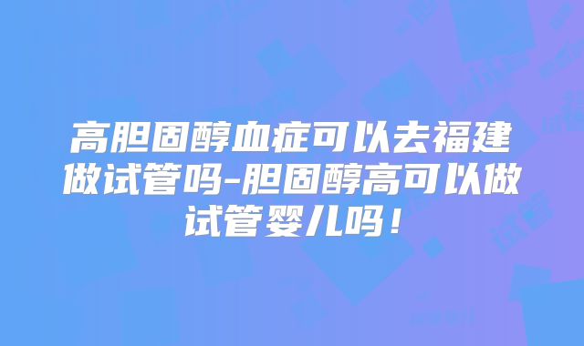 高胆固醇血症可以去福建做试管吗-胆固醇高可以做试管婴儿吗!