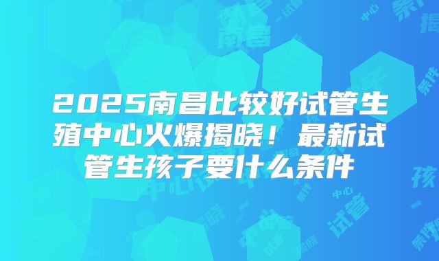 2025南昌比较好试管生殖中心火爆揭晓！最新试管生孩子要什么条件